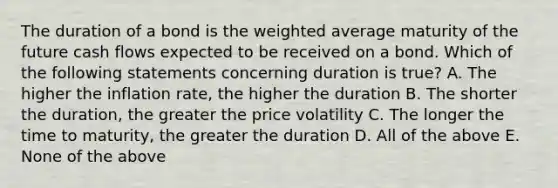 The duration of a bond is the weighted average maturity of the future cash flows expected to be received on a bond. Which of the following statements concerning duration is true? A. The higher the inflation rate, the higher the duration B. The shorter the duration, the greater the price volatility C. The longer the time to maturity, the greater the duration D. All of the above E. None of the above