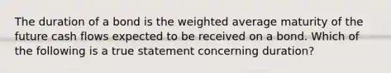 The duration of a bond is the weighted average maturity of the future cash flows expected to be received on a bond. Which of the following is a true statement concerning duration?