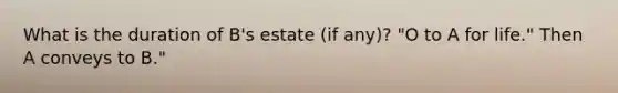 What is the duration of B's estate (if any)? "O to A for life." Then A conveys to B."