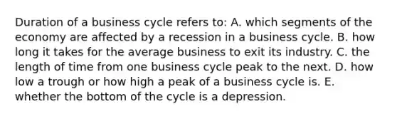 Duration of a business cycle refers to: A. which segments of the economy are affected by a recession in a business cycle. B. how long it takes for the average business to exit its industry. C. the length of time from one business cycle peak to the next. D. how low a trough or how high a peak of a business cycle is. E. whether the bottom of the cycle is a depression.