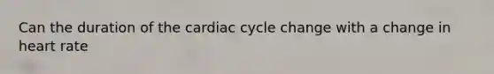 Can the duration of the cardiac cycle change with a change in heart rate