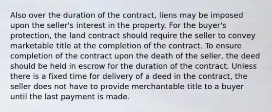 Also over the duration of the contract, liens may be imposed upon the seller's interest in the property. For the buyer's protection, the land contract should require the seller to convey marketable title at the completion of the contract. To ensure completion of the contract upon the death of the seller, the deed should be held in escrow for the duration of the contract. Unless there is a fixed time for delivery of a deed in the contract, the seller does not have to provide merchantable title to a buyer until the last payment is made.