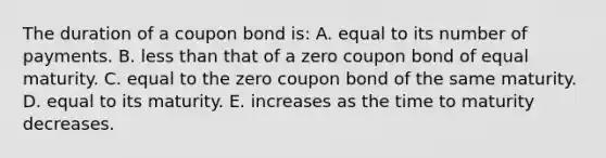 The duration of a coupon bond is: A. equal to its number of payments. B. less than that of a zero coupon bond of equal maturity. C. equal to the zero coupon bond of the same maturity. D. equal to its maturity. E. increases as the time to maturity decreases.