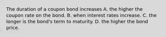 The duration of a coupon bond increases A. the higher the coupon rate on the bond. B. when interest rates increase. C. the longer is the bond's term to maturity. D. the higher the bond price.