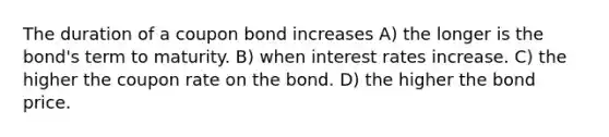 The duration of a coupon bond increases A) the longer is the bond's term to maturity. B) when interest rates increase. C) the higher the coupon rate on the bond. D) the higher the bond price.