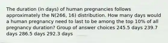 The duration (in days) of human pregnancies follows approximately the N(266, 16) distribution. How many days would a human pregnancy need to last to be among the top 10% of all pregnancy duration? Group of answer choices 245.5 days 239.7 days 286.5 days 292.3 days