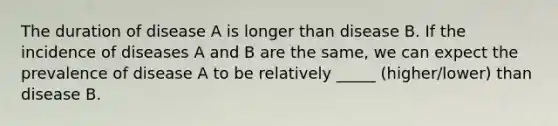 The duration of disease A is longer than disease B. If the incidence of diseases A and B are the same, we can expect the prevalence of disease A to be relatively _____ (higher/lower) than disease B.