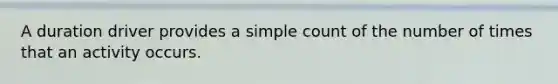 A duration driver provides a simple count of the number of times that an activity occurs.