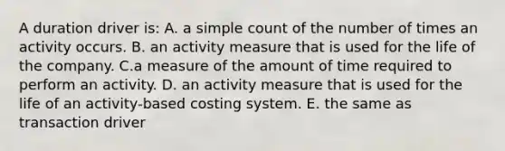 A duration driver is: A. a simple count of the number of times an activity occurs. B. an activity measure that is used for the life of the company. C.a measure of the amount of time required to perform an activity. D. an activity measure that is used for the life of an activity-based costing system. E. the same as transaction driver