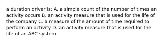 a duration driver is: A. a simple count of the number of times an activity occurs B. an activity measure that is used for the life of the company C. a measure of the amount of time required to perform an activity D. an activity measure that is used for the life of an ABC system