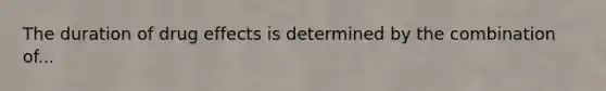 The duration of drug effects is determined by the combination of...