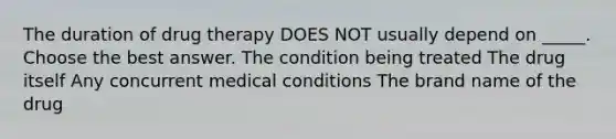 The duration of drug therapy DOES NOT usually depend on _____. Choose the best answer. The condition being treated The drug itself Any concurrent medical conditions The brand name of the drug