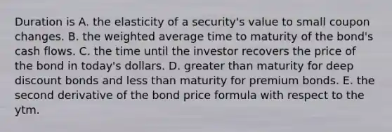 Duration is A. the elasticity of a security's value to small coupon changes. B. the weighted average time to maturity of the bond's cash flows. C. the time until the investor recovers the price of the bond in today's dollars. D. greater than maturity for deep discount bonds and less than maturity for premium bonds. E. the second derivative of the bond price formula with respect to the ytm.