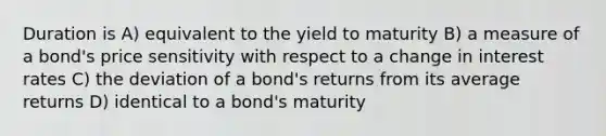 Duration is A) equivalent to the yield to maturity B) a measure of a bond's price sensitivity with respect to a change in interest rates C) the deviation of a bond's returns from its average returns D) identical to a bond's maturity