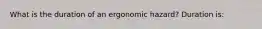 What is the duration of an ergonomic hazard? Duration is: