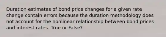 Duration estimates of bond price changes for a given rate change contain errors because the duration methodology does not account for the nonlinear relationship between bond prices and interest rates. True or False?