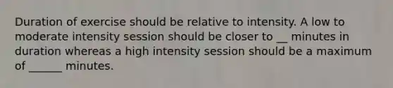 Duration of exercise should be relative to intensity. A low to moderate intensity session should be closer to __ minutes in duration whereas a high intensity session should be a maximum of ______ minutes.