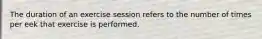 The duration of an exercise session refers to the number of times per eek that exercise is performed.