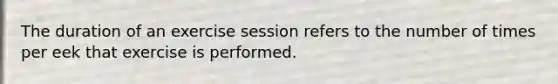 The duration of an exercise session refers to the number of times per eek that exercise is performed.