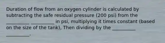 Duration of flow from an oxygen cylinder is calculated by subtracting the safe residual pressure (200 psi) from the __________ __________ in psi, multiplying it times constant (based on the size of the tank), Then dividing by the __________ __________.