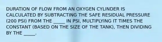 DURATION OF FLOW FROM AN OXYGEN CYLINDER IS CALCULATED BY SUBTRACTING THE SAFE RESIDUAL PRESSURE (200 PSI) FROM THE _____ IN PSI, MULTIPLYING IT TIMES THE CONSTANT (BASED ON THE SIZE OF THE TANK), THEN DIVIDING BY THE _____.