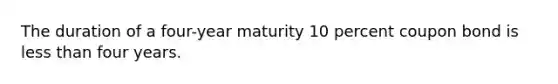 The duration of a four-year maturity 10 percent coupon bond is less than four years.