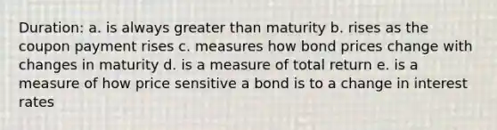 Duration: a. is always greater than maturity b. rises as the coupon payment rises c. measures how bond prices change with changes in maturity d. is a measure of total return e. is a measure of how price sensitive a bond is to a change in interest rates