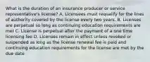 What is the duration of an insurance producer or service representative's license? A. Licensees must requalify for the lines of authority covered by the license every two years. B. Licenses are perpetual so long as continuing education requirements are met C. License is perpetual after the payment of a one time licensing fee D. Licenses remain in effect unless revoked or suspended as long as the license renewal fee is paid and continuing education requirements for the license are met by the due date