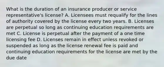 What is the duration of an insurance producer or service representative's license? A. Licensees must requalify for the lines of authority covered by the license every two years. B. Licenses are perpetual so long as continuing education requirements are met C. License is perpetual after the payment of a one time licensing fee D. Licenses remain in effect unless revoked or suspended as long as the license renewal fee is paid and continuing education requirements for the license are met by the due date