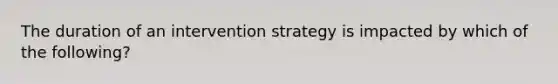 The duration of an intervention strategy is impacted by which of the following?