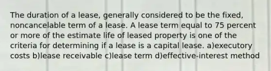 The duration of a lease, generally considered to be the fixed, noncancelable term of a lease. A lease term equal to 75 percent or more of the estimate life of leased property is one of the criteria for determining if a lease is a capital lease. a)executory costs b)lease receivable c)lease term d)effective-interest method