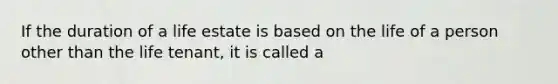 If the duration of a life estate is based on the life of a person other than the life tenant, it is called a