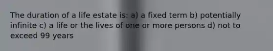 The duration of a life estate is: a) a fixed term b) potentially infinite c) a life or the lives of one or more persons d) not to exceed 99 years