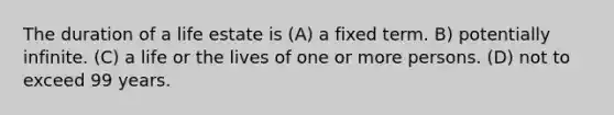 The duration of a life estate is (A) a fixed term. B) potentially infinite. (C) a life or the lives of one or more persons. (D) not to exceed 99 years.