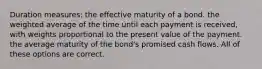 Duration measures: the effective maturity of a bond. the weighted average of the time until each payment is received, with weights proportional to the present value of the payment. the average maturity of the bond's promised cash flows. All of these options are correct.