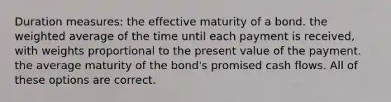 Duration measures: the effective maturity of a bond. the <a href='https://www.questionai.com/knowledge/koL1NUNNcJ-weighted-average' class='anchor-knowledge'>weighted average</a> of the time until each payment is received, with weights proportional to the present value of the payment. the average maturity of the bond's promised cash flows. All of these options are correct.