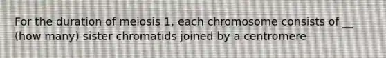 For the duration of meiosis 1, each chromosome consists of __ (how many) sister chromatids joined by a centromere