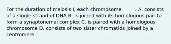 For the duration of meiosis I, each chromosome _____. A. consists of a single strand of DNA B. is joined with its homologous pair to form a synaptonemal complex C. is paired with a homologous chromosome D. consists of two sister chromatids joined by a centromere