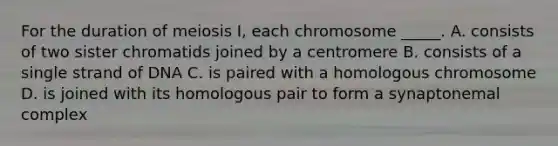 For the duration of meiosis I, each chromosome _____. A. consists of two sister chromatids joined by a centromere B. consists of a single strand of DNA C. is paired with a homologous chromosome D. is joined with its homologous pair to form a synaptonemal complex