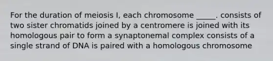 For the duration of meiosis I, each chromosome _____. consists of two sister chromatids joined by a centromere is joined with its homologous pair to form a synaptonemal complex consists of a single strand of DNA is paired with a homologous chromosome