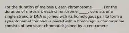 For the duration of meiosis I, each chromosome _____. For the duration of meiosis I, each chromosome _____. consists of a single strand of DNA is joined with its homologous pair to form a synaptonemal complex is paired with a homologous chromosome consists of two sister chromatids joined by a centromere