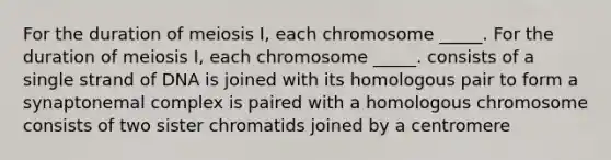 For the duration of meiosis I, each chromosome _____. For the duration of meiosis I, each chromosome _____. consists of a single strand of DNA is joined with its homologous pair to form a synaptonemal complex is paired with a homologous chromosome consists of two sister chromatids joined by a centromere