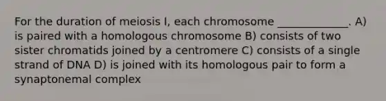 For the duration of meiosis I, each chromosome _____________. A) is paired with a homologous chromosome B) consists of two sister chromatids joined by a centromere C) consists of a single strand of DNA D) is joined with its homologous pair to form a synaptonemal complex