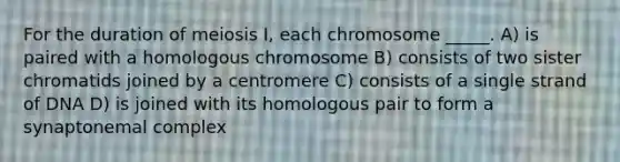 For the duration of meiosis I, each chromosome _____. A) is paired with a homologous chromosome B) consists of two sister chromatids joined by a centromere C) consists of a single strand of DNA D) is joined with its homologous pair to form a synaptonemal complex