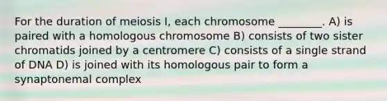 For the duration of meiosis I, each chromosome ________. A) is paired with a homologous chromosome B) consists of two sister chromatids joined by a centromere C) consists of a single strand of DNA D) is joined with its homologous pair to form a synaptonemal complex