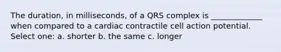 The duration, in milliseconds, of a QRS complex is _____________ when compared to a cardiac contractile cell action potential. Select one: a. shorter b. the same c. longer