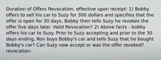 Duration of Offers Revocation, effective upon receipt: 1) Bobby offers to sell his car to Suzy for 300 dollars and specifies that the offer is open for 30 days, Bobby then tells Suzy he revokes the offer five days later. Valid Revocation? 2) Above facts - bobby offers his car to Suzy. Prior to Suzy accepting and prior to the 30 days ending, Ron buys Bobby's car and tells Suzy that he bought Bobby's car? Can Suzy now accept or was the offer revoked? revocation: