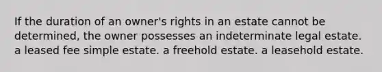 If the duration of an owner's rights in an estate cannot be determined, the owner possesses an indeterminate legal estate. a leased fee simple estate. a freehold estate. a leasehold estate.