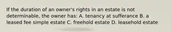 If the duration of an owner's rights in an estate is not determinable, the owner has: A. tenancy at sufferance B. a leased fee simple estate C. freehold estate D. leasehold estate