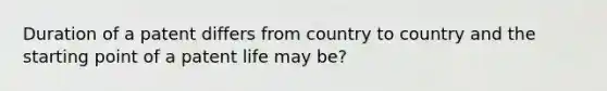 Duration of a patent differs from country to country and the starting point of a patent life may be?